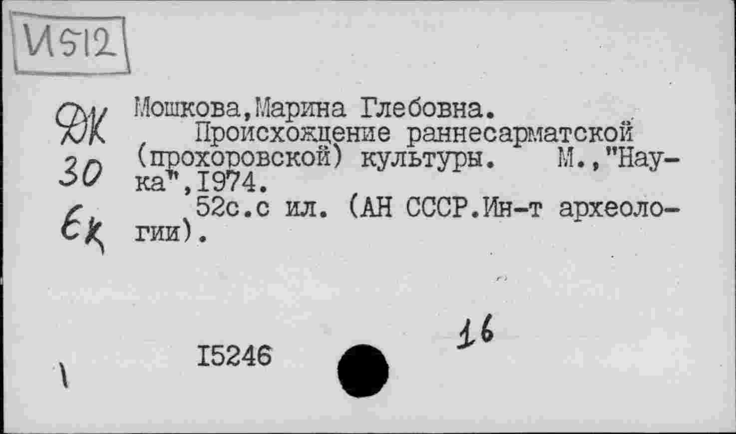 ﻿
30
Мошкова,Марина Глебовна.
Происхождение раннесарматской ( прохоровской ) культуры.	М., ’’Нау-
ка1', 1974.
52с.с ил. (АН СССР.Ин-т археологии) .
15246